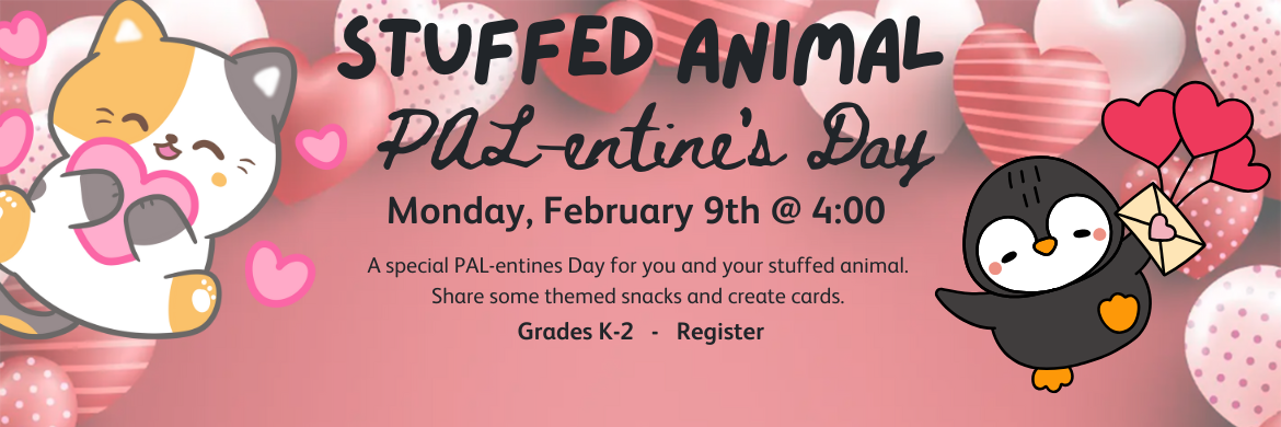 Stuffed Animal Palentine's Day Monday, February 9th @ 4:00 A special PAL-entines Day for you and your stuffed animal.  Share some themed snacks and create cards. Grades K-2 Register