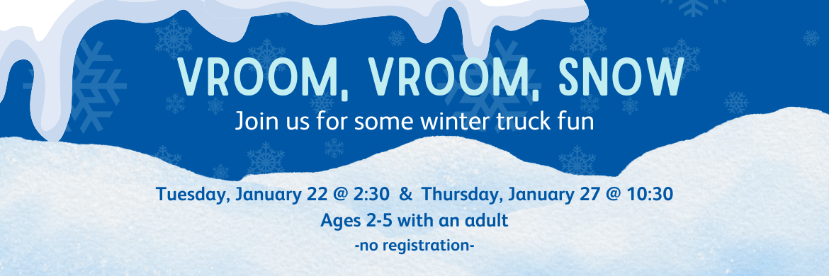 Vroom, Vroom, Snow - Join us for some winter truck fun. Thursday, January 22 @ 2:30 & Tuesday, January 27 @ 10:30 Ages 2-5 with an adult no registration
