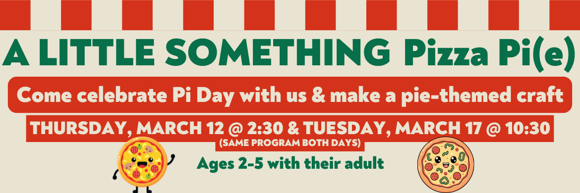 A Little Something Pizza Pi(e) Come celebrate Pi Day with us & make a pie-themed craft Thursday, March 12 @ 2:30 & Tuesday, March 17 @ 10:30 (same program both days) Ages 2-5 with their adult