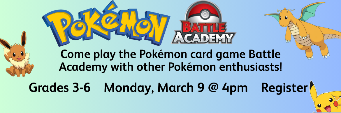 Pokémo Battle Academy come play the Pokémon card game battle Academy with other Pokémon enthusiasts! Grades 3-6 Monday, March 9 @ 4pm Register