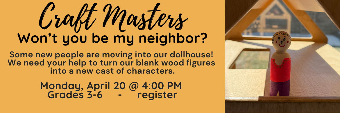 Craft Masters - Won't you be my neighbor? Some new people are moving into our dollhouse! We need your help to turn our blank wood figures into a new cast of characters. Monday, April 20 @ 4:00pm Grades 3-6 . register